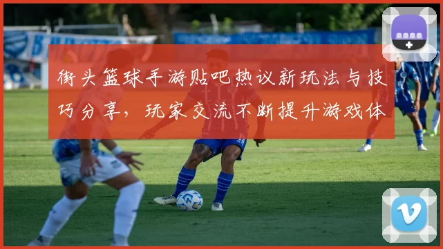 街头篮球手游贴吧热议新玩法与技巧分享，玩家交流不断提升游戏体验