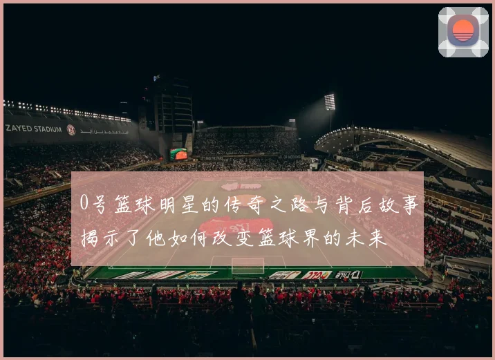 0号篮球明星的传奇之路与背后故事揭示了他如何改变篮球界的未来